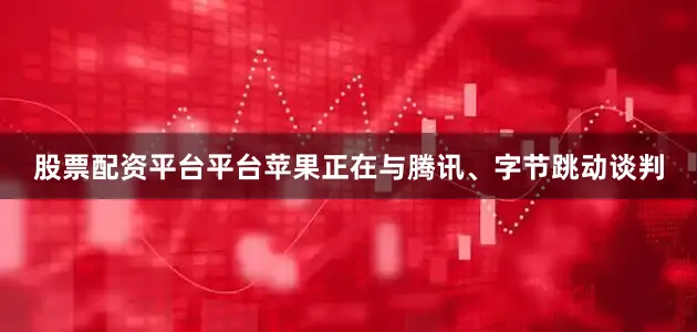 股票配资平台平台苹果正在与腾讯、字节跳动谈判
