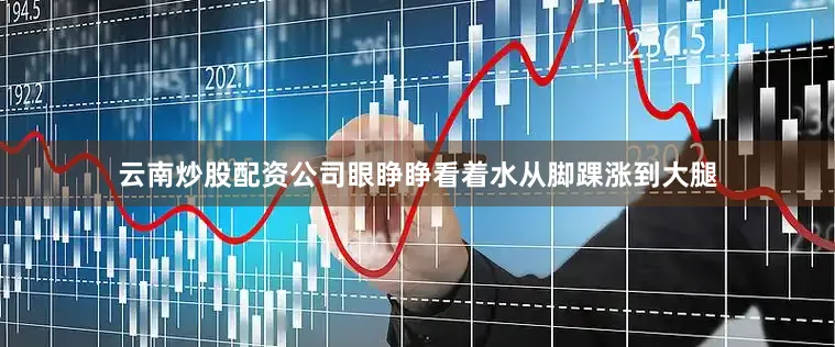 云南炒股配资公司眼睁睁看着水从脚踝涨到大腿