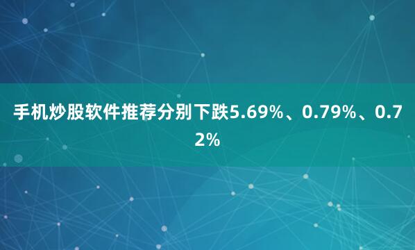 手机炒股软件推荐分别下跌5.69%、0.79%、0.72%