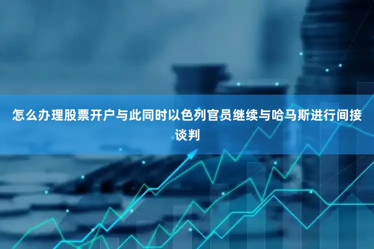 怎么办理股票开户与此同时以色列官员继续与哈马斯进行间接谈判