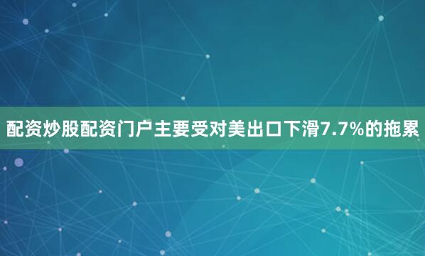 配资炒股配资门户主要受对美出口下滑7.7%的拖累