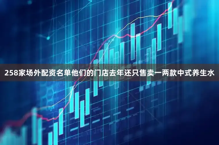 258家场外配资名单他们的门店去年还只售卖一两款中式养生水
