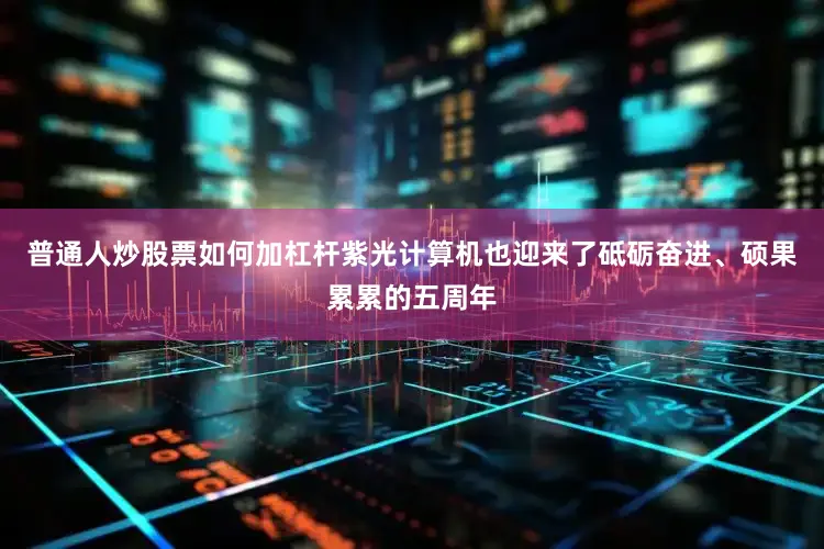 普通人炒股票如何加杠杆紫光计算机也迎来了砥砺奋进、硕果累累的五周年