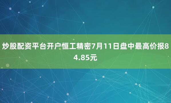 炒股配资平台开户恒工精密7月11日盘中最高价报84.85元
