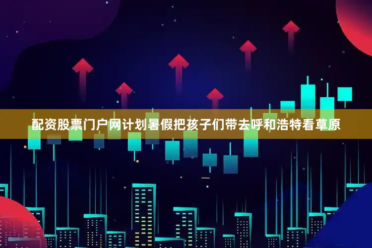 配资股票门户网计划暑假把孩子们带去呼和浩特看草原