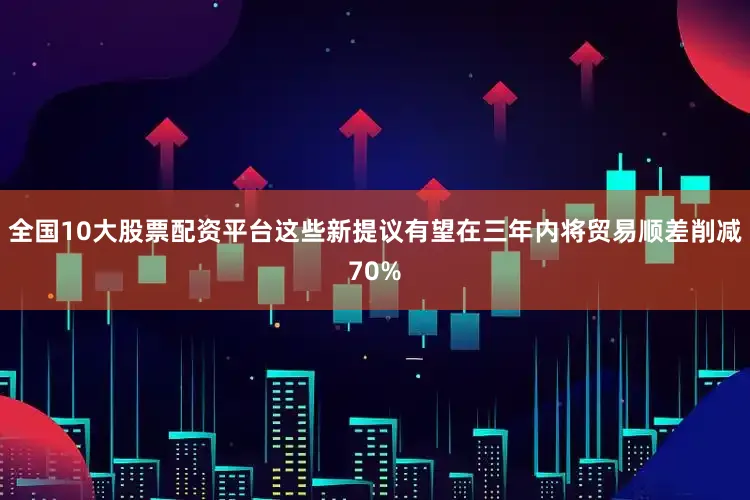全国10大股票配资平台这些新提议有望在三年内将贸易顺差削减70%