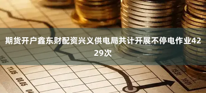 期货开户鑫东财配资兴义供电局共计开展不停电作业4229次