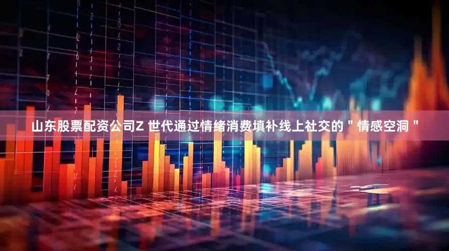 山东股票配资公司Z 世代通过情绪消费填补线上社交的＂情感空洞＂