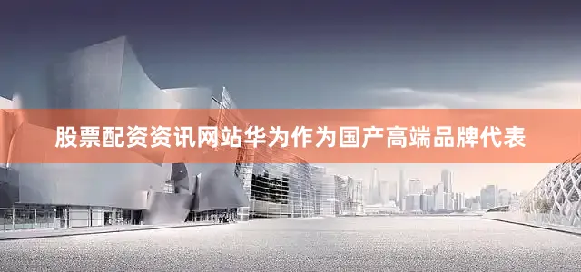 股票配资资讯网站华为作为国产高端品牌代表