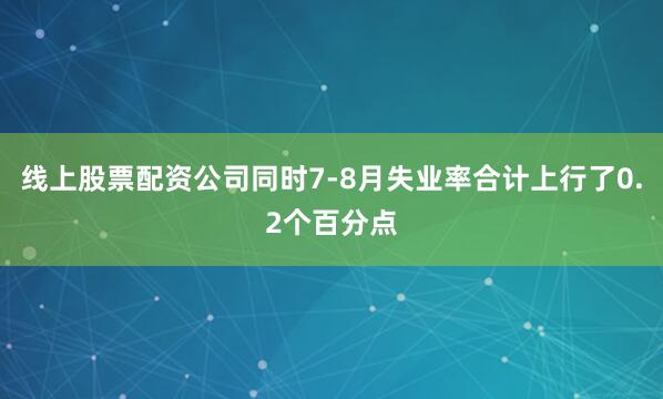线上股票配资公司同时7-8月失业率合计上行了0.2个百分点