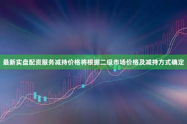 最新实盘配资服务减持价格将根据二级市场价格及减持方式确定
