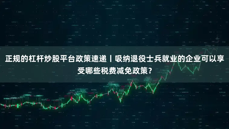 正规的杠杆炒股平台政策速递丨吸纳退役士兵就业的企业可以享受哪些税费减免政策？