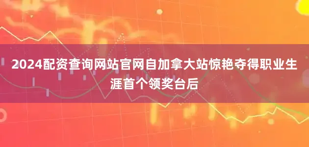 2024配资查询网站官网自加拿大站惊艳夺得职业生涯首个领奖台后