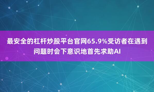 最安全的杠杆炒股平台官网65.9%受访者在遇到问题时会下意识地首先求助AI