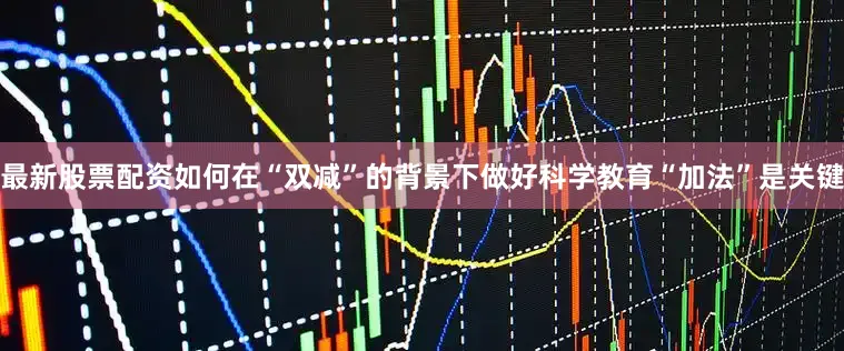 最新股票配资如何在“双减”的背景下做好科学教育“加法”是关键